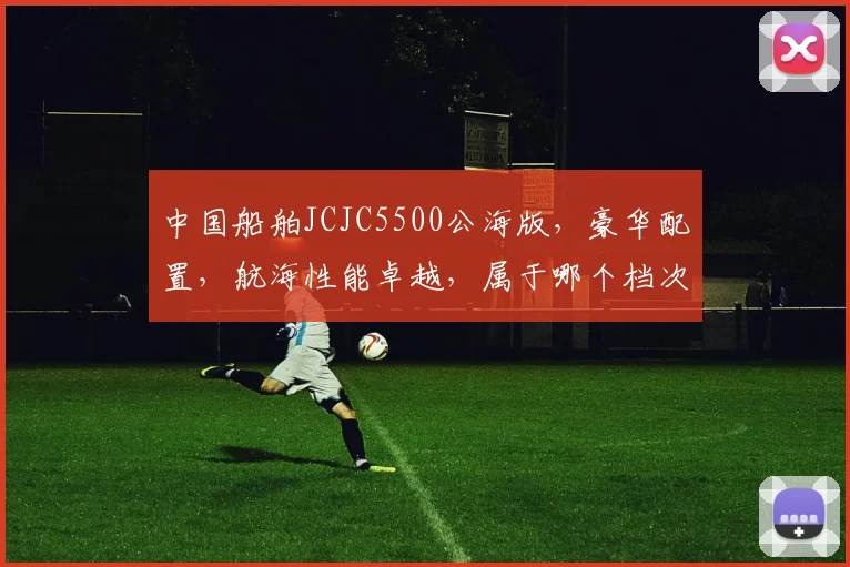 中国船舶JCJC5500公海版，豪华配置，航海性能卓越，属于哪个档次