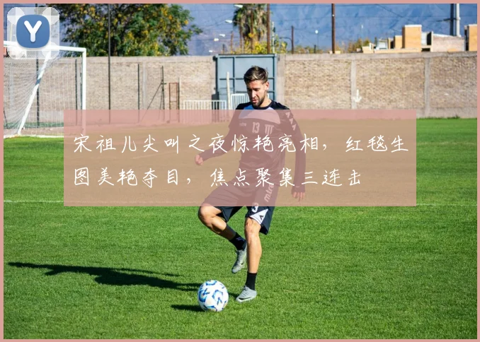 宋祖儿尖叫之夜惊艳亮相，红毯生图美艳夺目，焦点聚集三连击