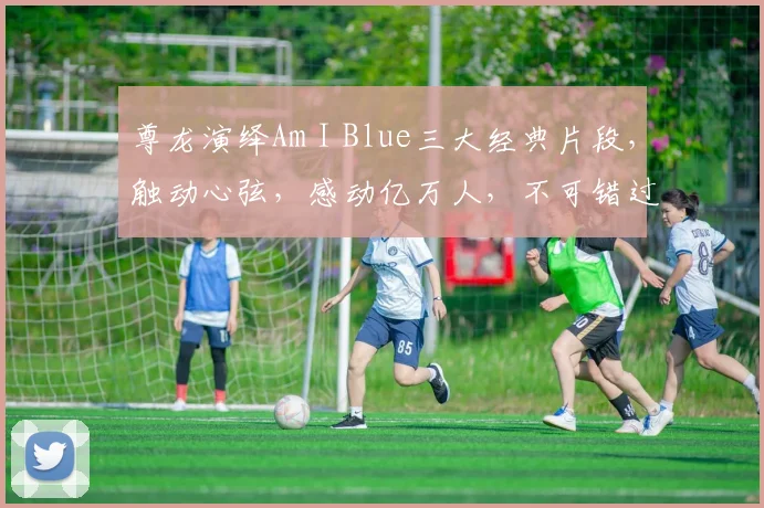 尊龙演绎Am I Blue三大经典片段，触动心弦，感动亿万人，不可错过